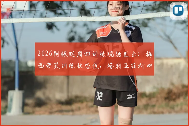 2026阿根廷周四训练现场直击：梅西带笑训练状态佳，塔利亚菲科回归合练引关注
