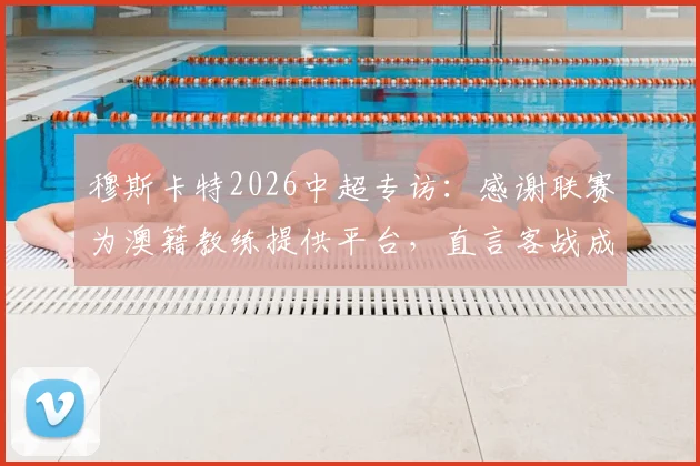 穆斯卡特2026中超专访：感谢联赛为澳籍教练提供平台，直言客战成都蓉城将迎严峻考验