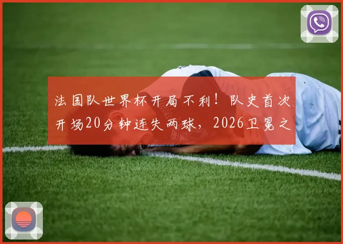 法国队世界杯开局不利!队史首次开场20分钟连失两球,2026卫冕之路遭遇当头一棒