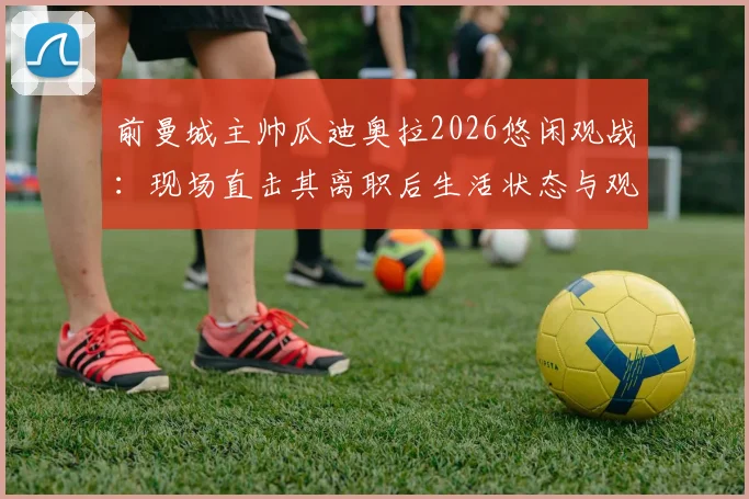 前曼城主帅瓜迪奥拉2026悠闲观战:现场直击其离职后生活状态与观赛详情