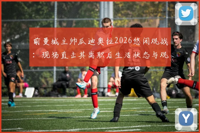 前曼城主帅瓜迪奥拉2026悠闲观战：现场直击其离职后生活状态与观赛详情
