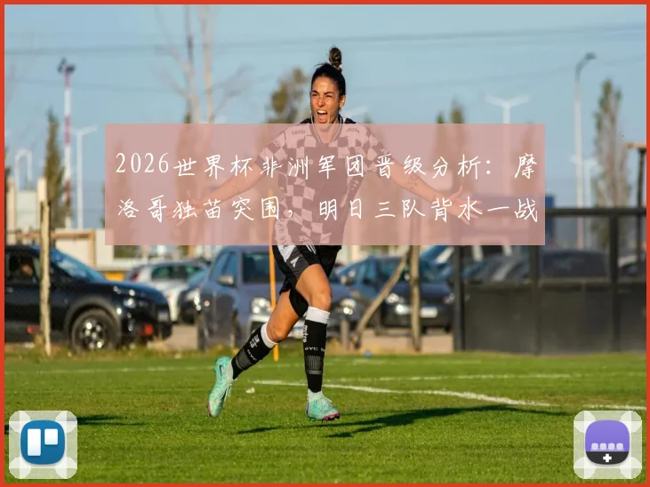 2026世界杯非洲军团晋级分析:摩洛哥独苗突围,明日三队背水一战,出线前景全解析