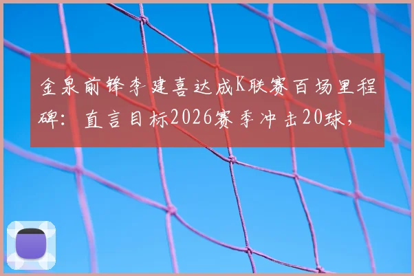 金泉前锋李建喜达成K联赛百场里程碑：直言目标2026赛季冲击20球，他的底气何在？