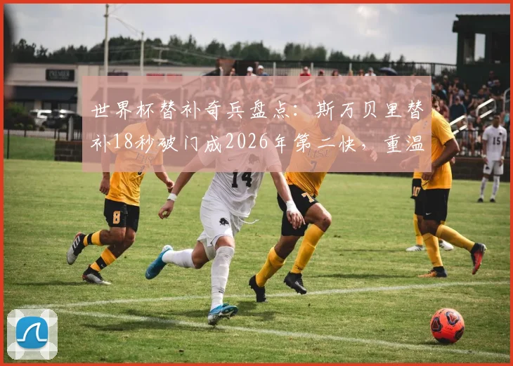 世界杯替补奇兵盘点:斯万贝里替补18秒破门成2026年第二快,重温那些改变战局的板凳匪徒