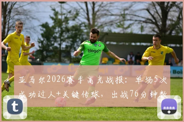亚马尔2026赛季高光战报：单场5次成功过人+关键传球，出战76分钟数据详解与表现分析