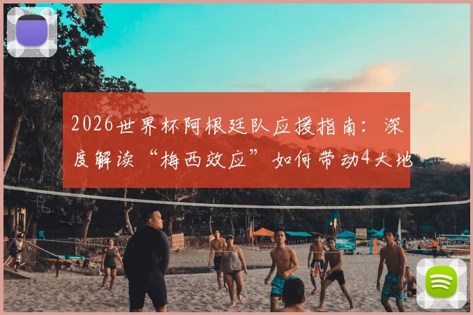 2026世界杯阿根廷队应援指南:深度解读“梅西效应”如何带动4大地区球迷活动,附参与方法