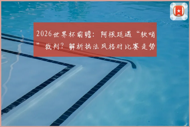 2026世界杯前瞻：阿根廷遇“软哨”裁判？解析执法风格对比赛走势的关键影响