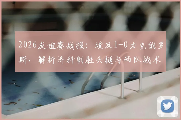 2026友谊赛战报:埃及1-0力克俄罗斯,解析济科制胜头槌与两队战术得失