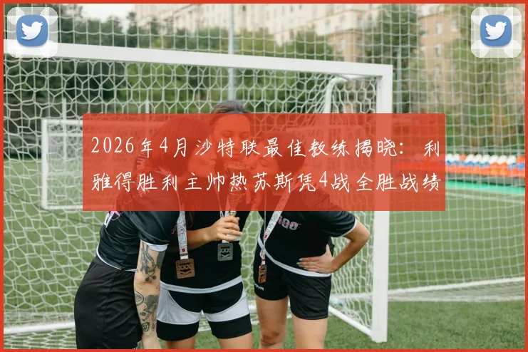 2026年4月沙特联最佳教练揭晓：利雅得胜利主帅热苏斯凭4战全胜战绩当选，附球队战术解析及未来赛程看点