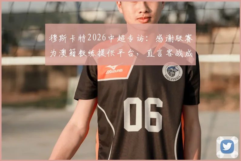 穆斯卡特2026中超专访：感谢联赛为澳籍教练提供平台，直言客战成都蓉城将迎严峻考验