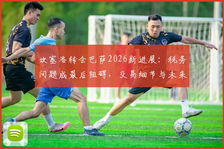 坎塞洛转会巴萨2026新进展：税务问题成最后阻碍，交易细节与未来影响全解析