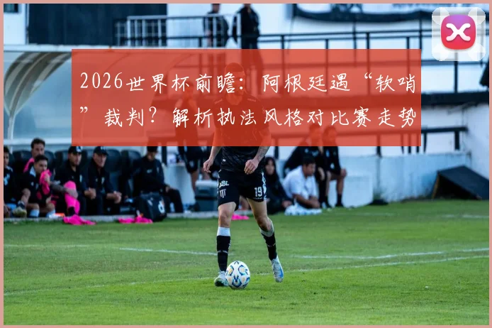 2026世界杯前瞻：阿根廷遇“软哨”裁判？解析执法风格对比赛走势的关键影响