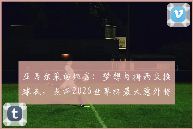 亚马尔采访坦言：梦想与梅西交换球衣，点评2026世界杯最大意外将是赛巴里