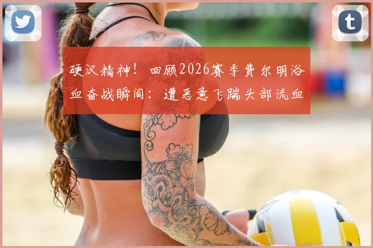 硬汉精神！回顾2026赛季费尔明浴血奋战瞬间：遭恶意飞踹头部流血，简单包扎后坚持比赛震撼全场