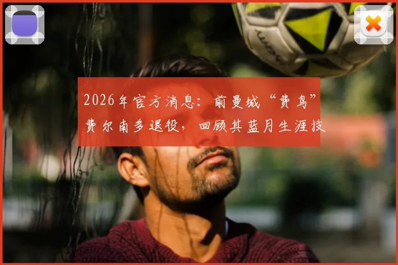 2026年官方消息：前曼城“费鸟”费尔南多退役，回顾其蓝月生涯技术特点与未来去向