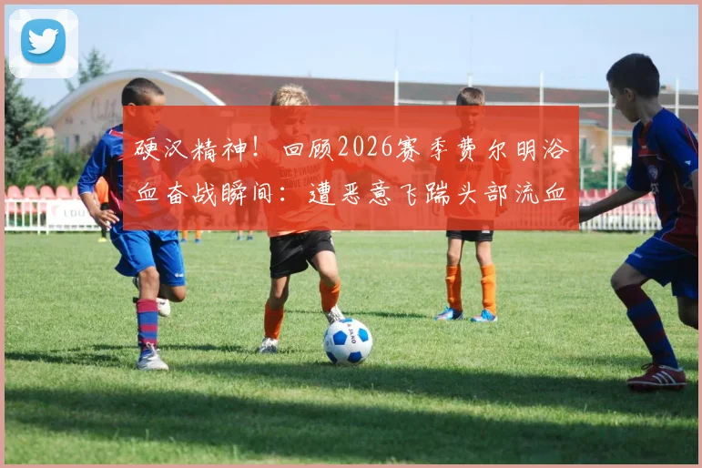 硬汉精神！回顾2026赛季费尔明浴血奋战瞬间：遭恶意飞踹头部流血，简单包扎后坚持比赛震撼全场