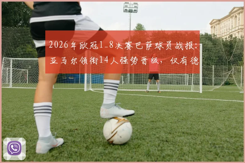 2026年欧冠1_8决赛巴萨球员战报：亚马尔领衔14人强势晋级，仅有德容遗憾出局，附详细球员表现分析