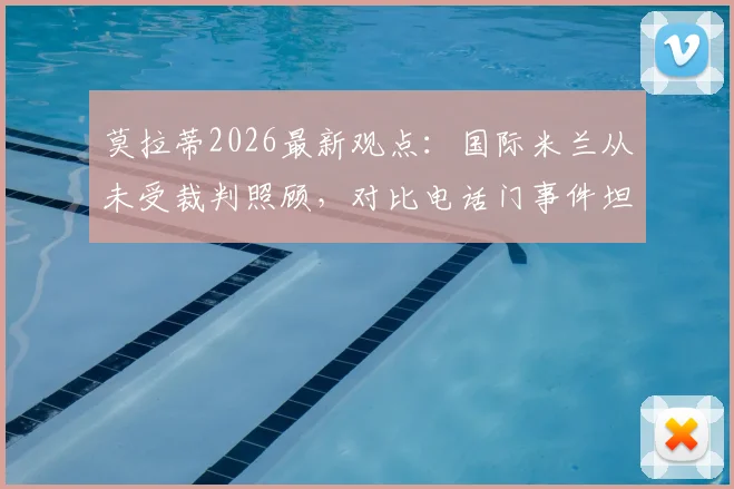 莫拉蒂2026最新观点：国际米兰从未受裁判照顾，对比电话门事件坦言荒谬，国米主席再谈争议