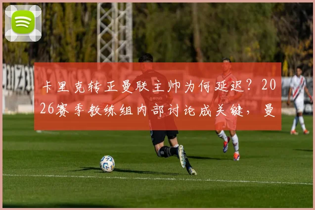 卡里克转正曼联主帅为何延迟？2026赛季教练组内部讨论成关键，曼联新帅人选悬而未决