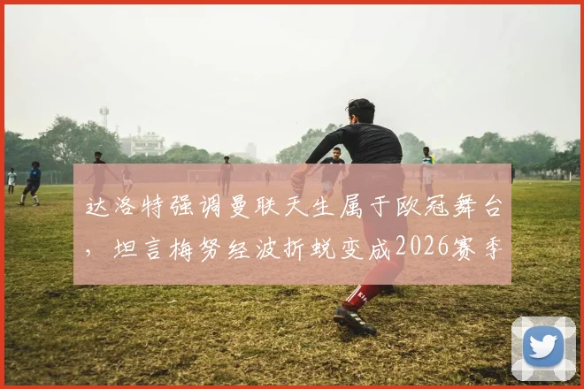达洛特强调曼联天生属于欧冠舞台，坦言梅努经波折蜕变成2026赛季红魔关键先生