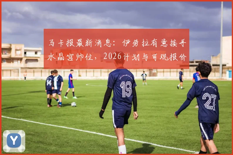 马卡报最新消息：伊劳拉有意接手水晶宫帅位，2026计划与可观报价成关键吸引力