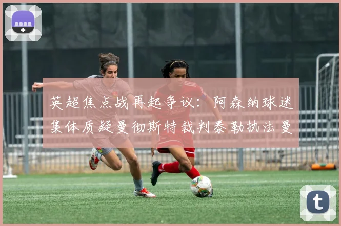 英超焦点战再起争议：阿森纳球迷集体质疑曼彻斯特裁判泰勒执法曼城vs阿森纳合理性