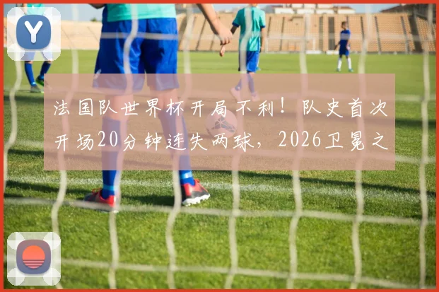 法国队世界杯开局不利！队史首次开场20分钟连失两球，2026卫冕之路遭遇当头一棒