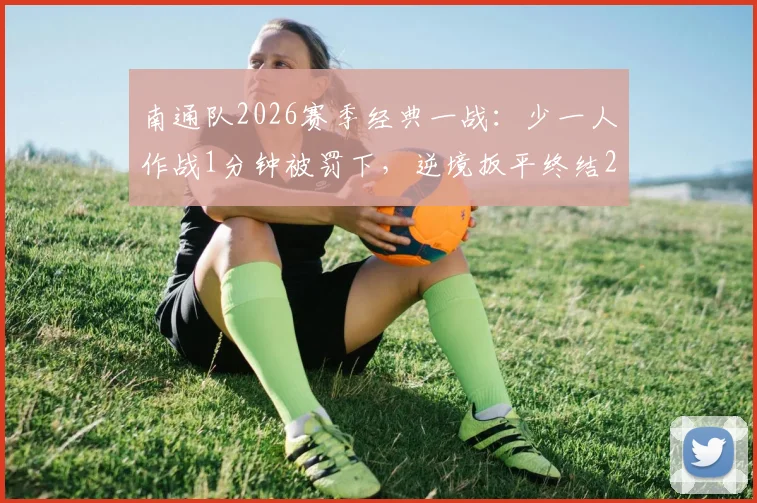 南通队2026赛季经典一战:少一人作战1分钟被罚下,逆境扳平终结214天不胜,全过程回顾
