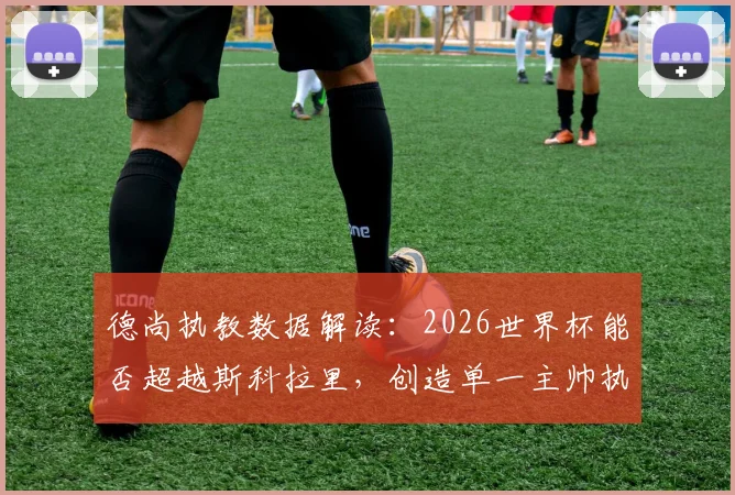 德尚执教数据解读：2026世界杯能否超越斯科拉里，创造单一主帅执教场次新纪录？法国队征途前瞻