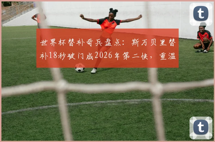 世界杯替补奇兵盘点：斯万贝里替补18秒破门成2026年第二快，重温那些改变战局的板凳匪徒