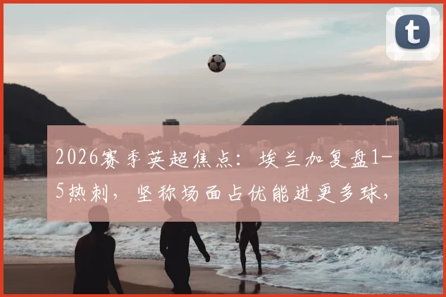 2026赛季英超焦点:埃兰加复盘1-5热刺,坚称场面占优能进更多球,足球为何常现“得势不得分”?