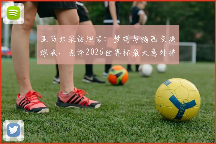 亚马尔采访坦言：梦想与梅西交换球衣，点评2026世界杯最大意外将是赛巴里