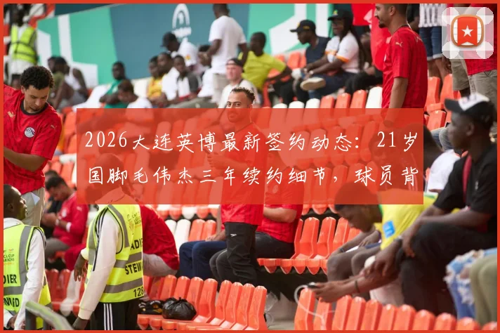 2026大连英博最新签约动态：21岁国脚毛伟杰三年续约细节，球员背景与球队未来规划全解析