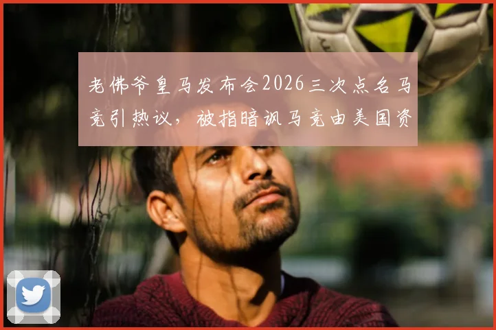 老佛爷皇马发布会2026三次点名马竞引热议，被指暗讽马竞由美国资本收购背后玄机
