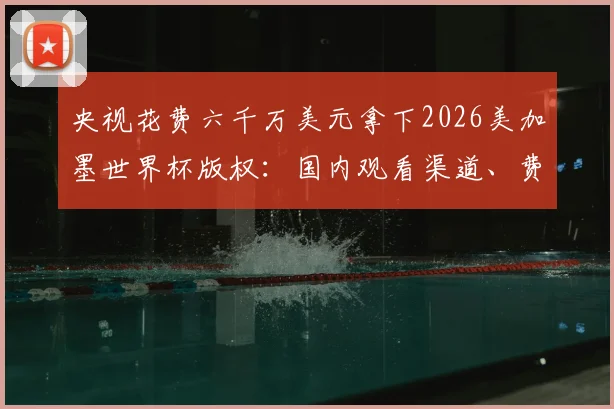 央视花费六千万美元拿下2026美加墨世界杯版权:国内观看渠道、费用明细及赛事覆盖全解析