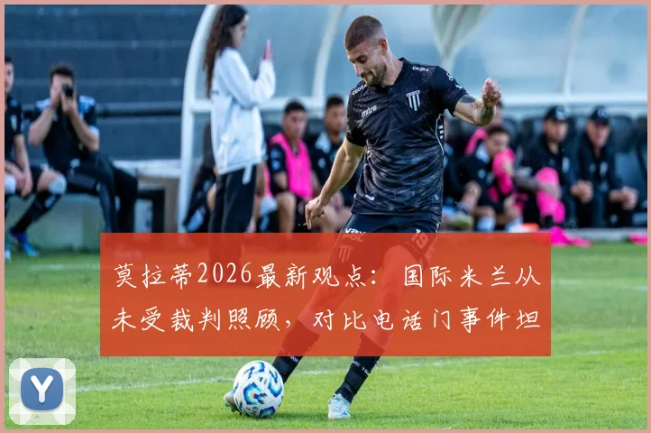 莫拉蒂2026最新观点：国际米兰从未受裁判照顾，对比电话门事件坦言荒谬，国米主席再谈争议